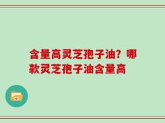含量高灵芝孢子油？哪款灵芝孢子油含量高