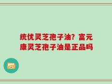 统优灵芝孢子油？富元康灵芝孢子油是正品吗