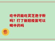 吃中药能吃灵芝孢子粉吗？打了新冠疫苗可以喝中药吗