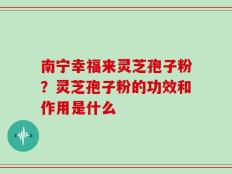 南宁幸福来灵芝孢子粉？灵芝孢子粉的功效和作用是什么