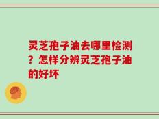 灵芝孢子油去哪里检测？怎样分辨灵芝孢子油的好坏