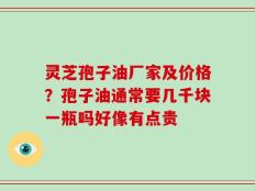 灵芝孢子油厂家及价格？孢子油通常要几千块一瓶吗好像有点贵