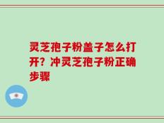灵芝孢子粉盖子怎么打开？冲灵芝孢子粉正确步骤