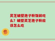 灵芝破壁孢子粉饭前吃么？破壁灵芝孢子粉应该怎么吃