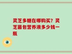 灵芝多糖在哪购买？灵芝菌包营养液多少钱一瓶
