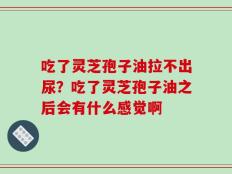 吃了灵芝孢子油拉不出尿？吃了灵芝孢子油之后会有什么感觉啊