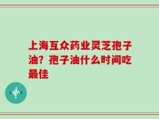 上海互众药业灵芝孢子油？孢子油什么时间吃最佳