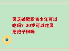 灵芝破壁粉青少年可以吃吗？20岁可以吃灵芝孢子粉吗