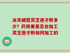 冰天破壁灵芝孢子粉多少？药房里是否会加工灵芝孢子粉如何加工的