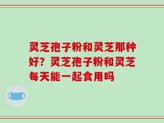灵芝孢子粉和灵芝那种好？灵芝孢子粉和灵芝每天能一起食用吗
