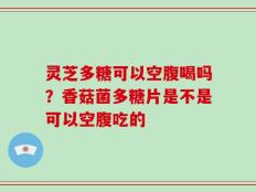 灵芝多糖可以空腹喝吗？香菇菌多糖片是不是可以空腹吃的