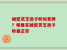 破壁灵芝孢子粉如意牌？哪里买破壁灵芝孢子粉最正宗