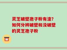 灵芝破壁孢子粉有渣？如何分辨破壁和没破壁的灵芝孢子粉