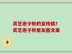灵芝孢子粉的宣传稿？灵芝孢子粉朋友圈文案