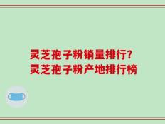 灵芝孢子粉销量排行？灵芝孢子粉产地排行榜