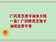 广药灵芝孢子油多少钱一盒？广药牌灵芝孢子油现在贵不贵