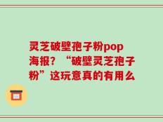 灵芝破壁孢子粉pop海报？“破壁灵芝孢子粉”这玩意真的有用么