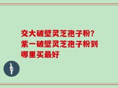 交大破壁灵芝孢子粉？紫一破壁灵芝孢子粉到哪里买最好