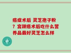癌症术后 灵芝孢子粉？宫颈癌术后吃什么营养品最好灵芝怎么样
