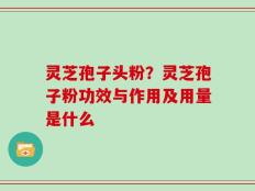 灵芝孢子头粉？灵芝孢子粉功效与作用及用量是什么
