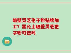 破壁灵芝孢子粉贴牌加工？雷允上破壁灵芝孢子粉可信吗
