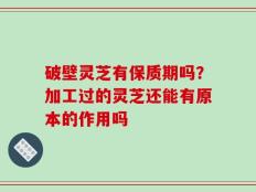 破壁灵芝有保质期吗？加工过的灵芝还能有原本的作用吗