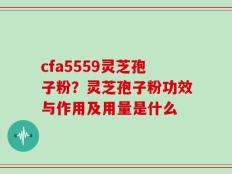 cfa5559灵芝孢子粉？灵芝孢子粉功效与作用及用量是什么