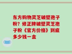 东方购物灵芝破壁孢子粉？修正牌破壁灵芝孢子粉《官方价格》到底多少钱一盒