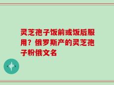 灵芝孢子饭前或饭后服用？俄罗斯产的灵芝孢子粉俄文名