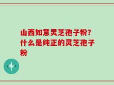 山西如意灵芝孢子粉？什么是纯正的灵芝孢子粉