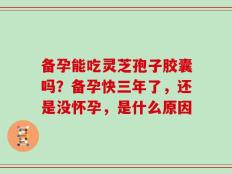 备孕能吃灵芝孢子胶囊吗？备孕快三年了，还是没怀孕，是什么原因