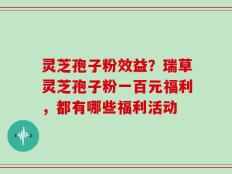 灵芝孢子粉效益？瑞草灵芝孢子粉一百元福利，都有哪些福利活动