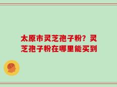 太原市灵芝孢子粉？灵芝孢子粉在哪里能买到
