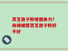 灵芝孢子粉增强体力？尚绿破壁灵芝孢子粉好不好