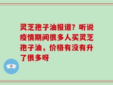 灵芝孢子油报道？听说疫情期间很多人买灵芝孢子油，价格有没有升了很多呀