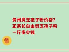贵州灵芝孢子粉价格？正宗长白山灵芝孢子粉一斤多少钱