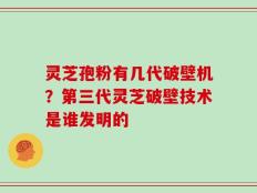 灵芝孢粉有几代破壁机？第三代灵芝破壁技术是谁发明的