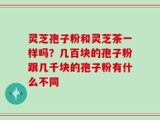灵芝孢子粉和灵芝茶一样吗？几百块的孢子粉跟几千块的孢子粉有什么不同