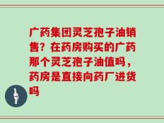 广药集团灵芝孢子油销售？在药房购买的广药那个灵芝孢子油值吗，药房是直接向药厂进货吗