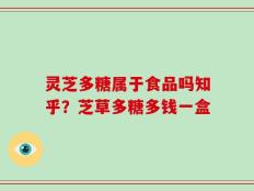 灵芝多糖属于食品吗知乎？芝草多糖多钱一盒