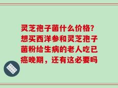 灵芝孢子菌什么价格？想买西洋参和灵芝孢子菌粉给生病的老人吃已癌晚期，还有这必要吗