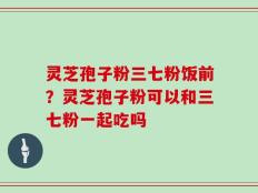 灵芝孢子粉三七粉饭前？灵芝孢子粉可以和三七粉一起吃吗