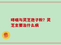 哮喘与灵芝孢子粉？灵芝主要治什么病