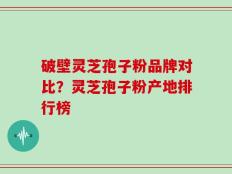 破壁灵芝孢子粉品牌对比？灵芝孢子粉产地排行榜