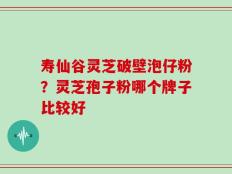 寿仙谷灵芝破壁泡仔粉？灵芝孢子粉哪个牌子比较好