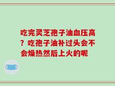 吃完灵芝孢子油血压高？吃孢子油补过头会不会燥热然后上火的呢