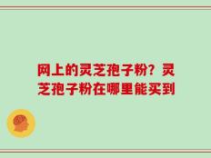 网上的灵芝孢子粉？灵芝孢子粉在哪里能买到