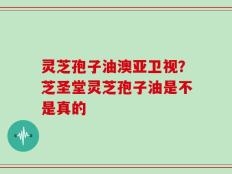 灵芝孢子油澳亚卫视？芝圣堂灵芝孢子油是不是真的