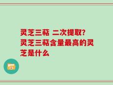灵芝三萜 二次提取？灵芝三萜含量最高的灵芝是什么