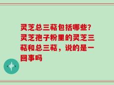 灵芝总三萜包括哪些？灵芝孢子粉里的灵芝三萜和总三萜，说的是一回事吗